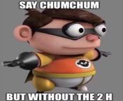 Dude say chum chum without the Hs from chum 4k